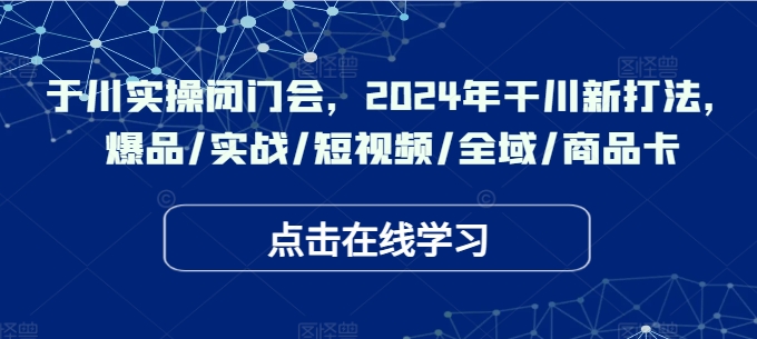 于川实操闭门会，2024年干川新打法，爆品/实战/短视频/全域/商品卡-翻身站