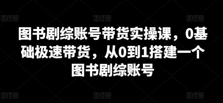 图书剧综账号带货实操课，0基础极速带货，从0到1搭建一个图书剧综账号-翻身站