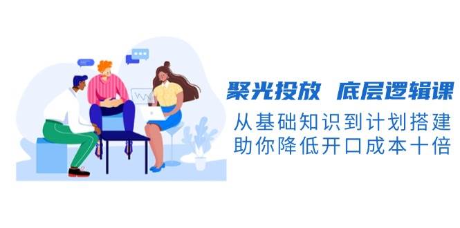 聚光投放底层逻辑课，从基础知识到计划搭建，助你降低开口成本十倍-翻身站