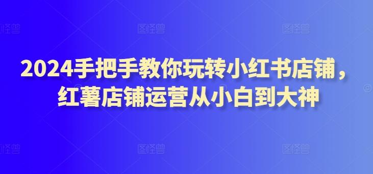 2024手把手教你玩转小红书店铺，红薯店铺运营从小白到大神-翻身站