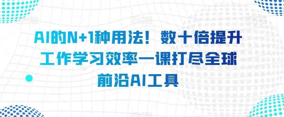 AI的N+1种用法！数十倍提升工作学习效率一课打尽全球前沿AI工具-翻身站