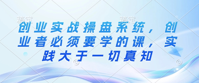 创业实战操盘系统，创业者必须要学的课，实践大于一切真知-翻身站