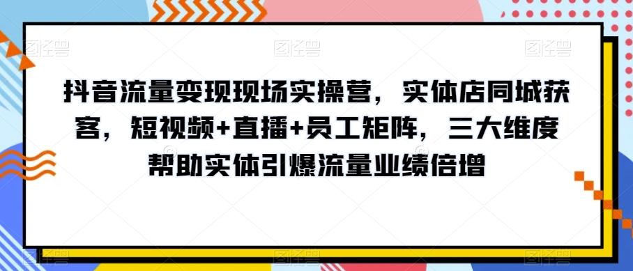 抖音流量变现现场实操营，实体店同城获客，短视频+直播+员工矩阵，三大维度帮助实体引爆流量业绩倍增-翻身站