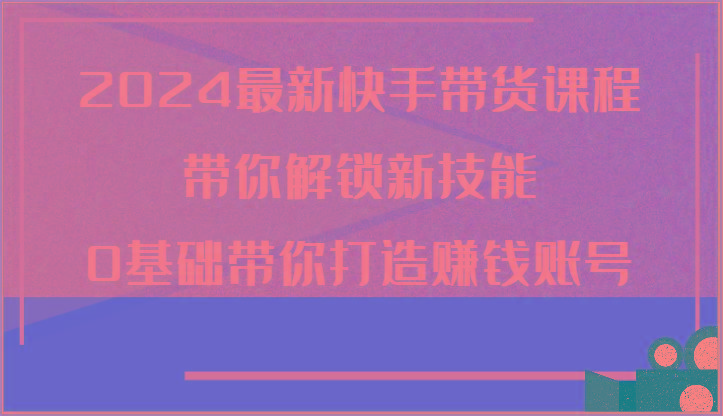 2024最新快手带货课程，带你解锁新技能，0基础带你打造赚钱账号-翻身站