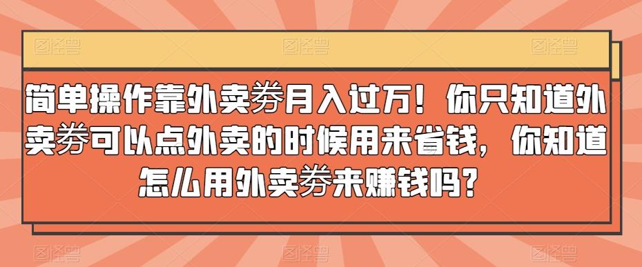 简单操作靠外卖劵月入过万！你只知道外卖劵可以点外卖的时候用来省钱，你知道怎么用外卖劵来赚钱吗？-翻身站