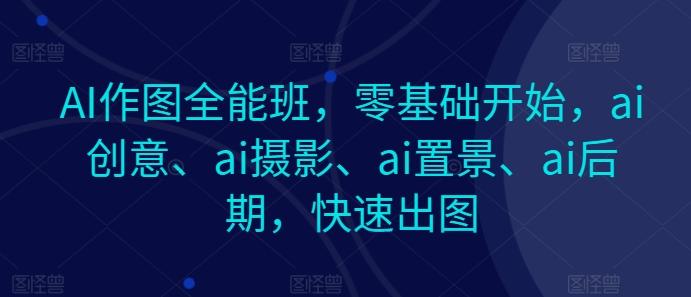 AI作图全能班，零基础开始，ai创意、ai摄影、ai置景、ai后期，快速出图-翻身站