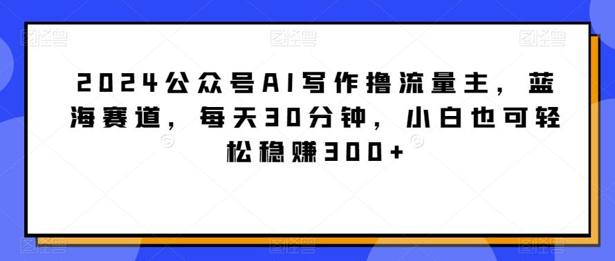 2024公众号AI写作撸流量主，蓝海赛道，每天30分钟，小白也可轻松稳赚300+【揭秘】-翻身站