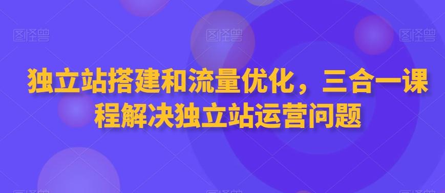 独立站搭建和流量优化，三合一课程解决独立站运营问题-翻身站