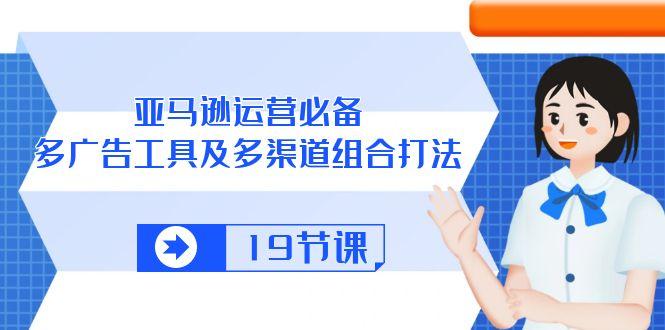 亚马逊 运营必备，多广告 工具及多渠道组合打法(19节课-翻身站