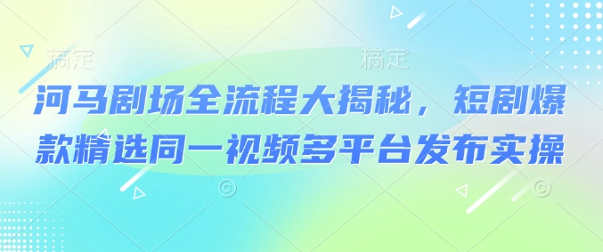 河马剧场全流程大揭秘，短剧爆款精选同一视频多平台发布实操-翻身站