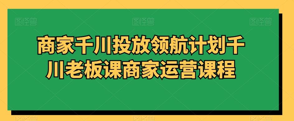 商家千川投放领航计划千川老板课商家运营课程-翻身站