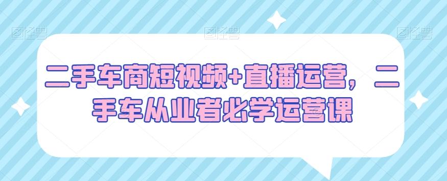 二手车商短视频+直播运营，二手车从业者必学运营课-翻身站