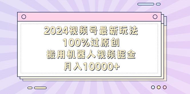 2024视频号最新玩法，100%过原创，搬用机器人视频掘金，月入10000+-翻身站