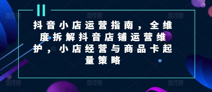 抖音小店运营指南，全维度拆解抖音店铺运营维护，小店经营与商品卡起量策略-翻身站