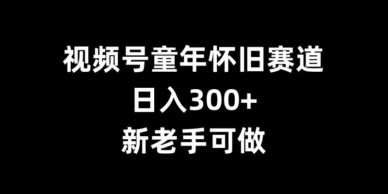 视频号童年怀旧赛道，日入300+，新老手可做【揭秘】-翻身站