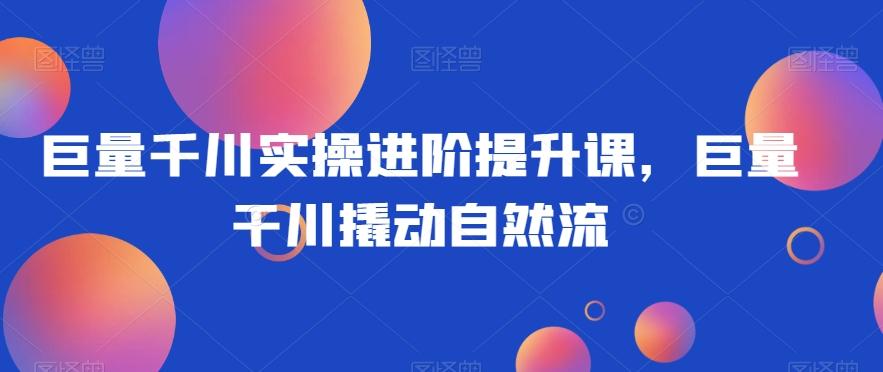巨量千川实操进阶提升课，巨量干川撬动自然流-翻身站