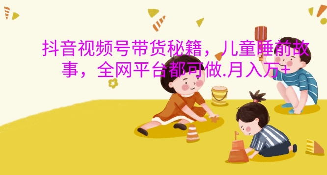 抖音视频号带货秘籍，儿童睡前故事，全网平台都可做，月入过W【揭秘】-翻身站