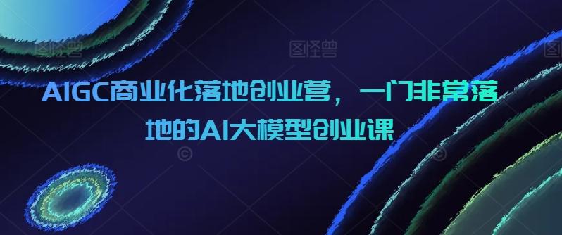AIGC商业化落地创业营，一门非常落地的AI大模型创业课-翻身站