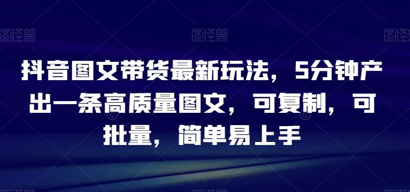抖音图文带货最新玩法，5分钟产出一条高质量图文，可复制，可批量，简单易上手【揭秘】-翻身站