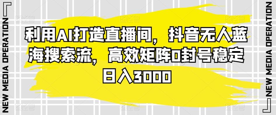 利用AI打造直播间，抖音无人蓝海搜索流，高效矩阵0封号稳定日入3000-翻身站