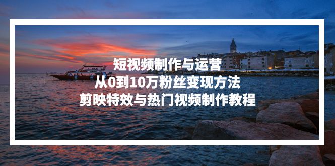 短视频制作与运营，从0到10万粉丝变现方法，剪映特效与热门视频制作教程-翻身站