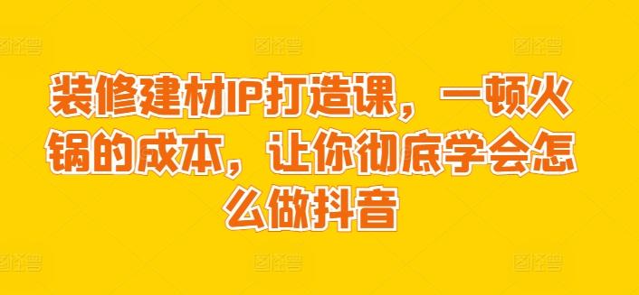 装修建材IP打造课，一顿火锅的成本，让你彻底学会怎么做抖音-翻身站
