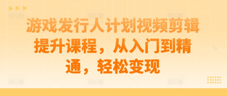 游戏发行人计划视频剪辑提升课程，从入门到精通，轻松变现-翻身站