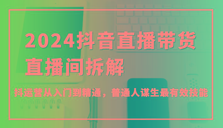 2024抖音直播带货直播间拆解，抖运营从入门到精通，普通人谋生最有效技能-翻身站