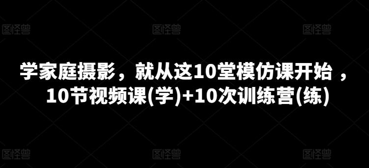 学家庭摄影，就从这10堂模仿课开始 ，10节视频课(学)+10次训练营(练)-翻身站