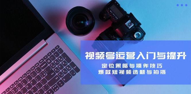 视频号运营入门与提升：定位策略与操作技巧，爆款短视频选题与拍摄-翻身站