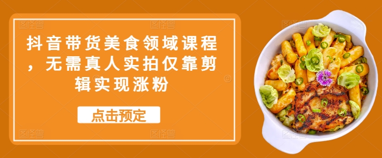 抖音带货美食领域课程，无需真人实拍仅靠剪辑实现涨粉-翻身站