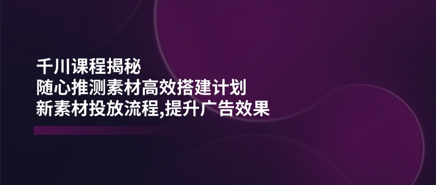 千川课程揭秘：随心推测素材高效搭建计划,新素材投放流程,提升广告效果-翻身站