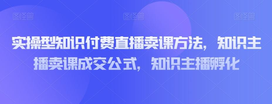 实操型知识付费直播卖课方法，知识主播卖课成交公式，知识主播孵化-翻身站