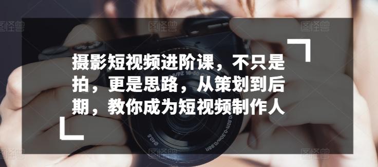 摄影短视频进阶课，不只是拍，更是思路，从策划到后期，教你成为短视频制作人-翻身站