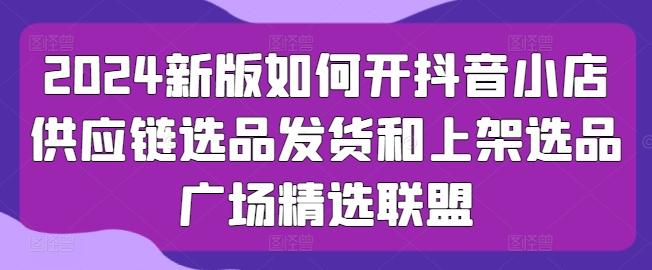 2024新版如何开抖音小店供应链选品发货和上架选品广场精选联盟-翻身站