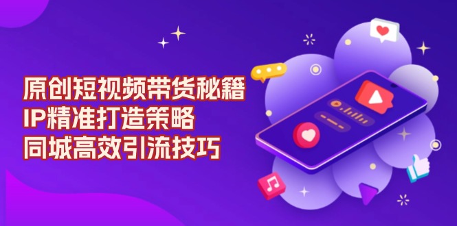原创 短视频带货秘籍，IP精准打造策略，同城高效引流技巧-翻身站