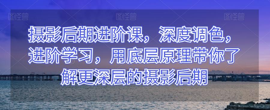 摄影后期进阶课，深度调色，进阶学习，用底层原理带你了解更深层的摄影后期-翻身站