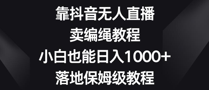 靠抖音无人直播，卖编绳教程，小白也能日入1000+，落地保姆级教程【揭秘】-翻身站