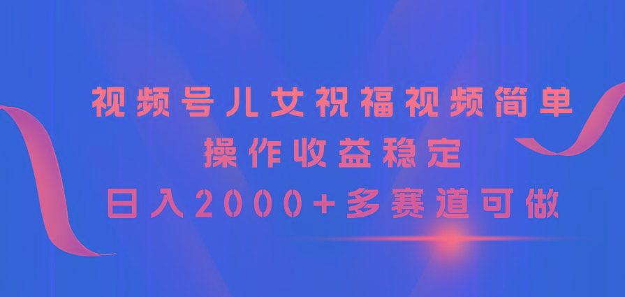 视频号儿女祝福视频，简单操作收益稳定，日入2000+，多赛道可做-翻身站