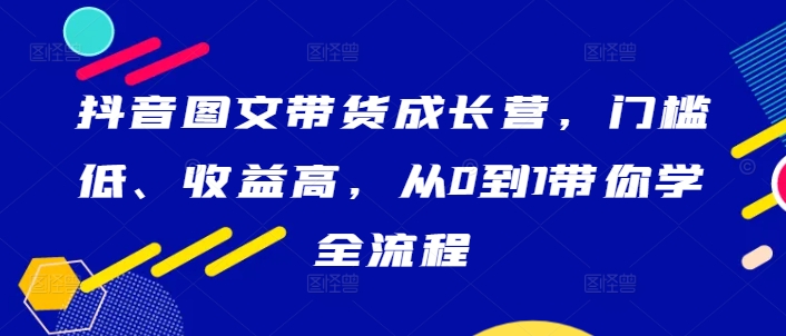 抖音图文带货成长营，门槛低、收益高，从0到1带你学全流程-翻身站