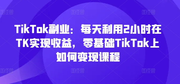 TikTok副业：每天利用2小时在TK实现收益，零基础TikTok上如何变现课程-翻身站