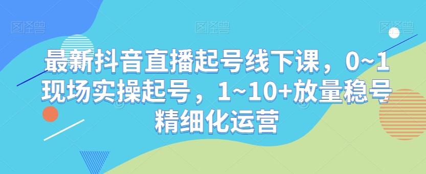 最新抖音直播起号线下课，0~1现场实操起号，1~10+放量稳号精细化运营-翻身站