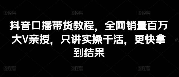 抖音口播带货教程，全网销量百万大V亲授，只讲实操干活，更快拿到结果-翻身站