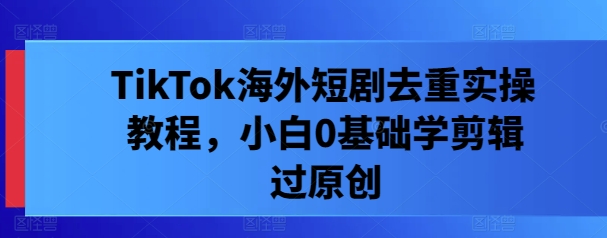 TikTok海外短剧去重实操教程，小白0基础学剪辑过原创-翻身站
