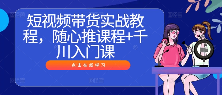 短视频带货实战教程，随心推课程+千川入门课-翻身站