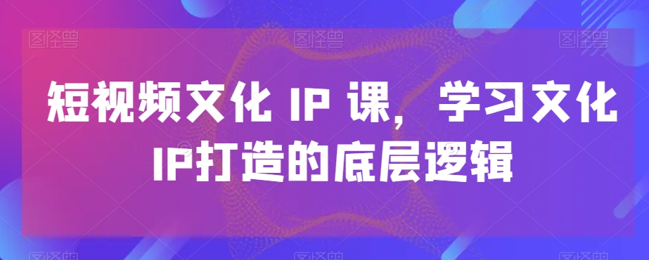 短视频文化IP课，学习文化IP打造的底层逻辑-翻身站