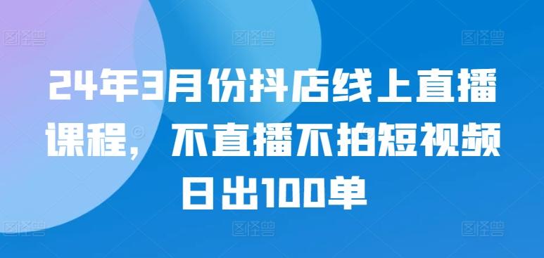 24年3月份抖店线上直播课程，不直播不拍短视频日出100单-翻身站
