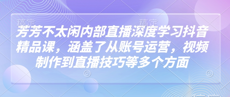 芳芳不太闲内部直播深度学习抖音精品课，涵盖了从账号运营，视频制作到直播技巧等多个方面-翻身站