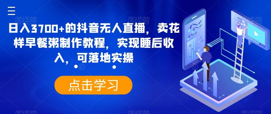 日入3700+的抖音无人直播，卖花样早餐粥制作教程，实现睡后收入，可落地实操【揭秘】-翻身站
