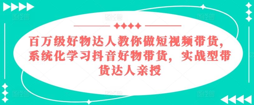 百万级好物达人教你做短视频带货，系统化学习抖音好物带货，实战型带货达人亲授-翻身站